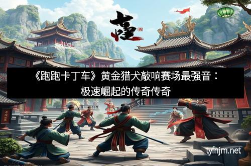《跑跑卡丁车》黄金猎犬敲响赛场最强音：极速崛起的传奇传奇